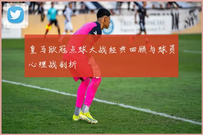皇马欧冠点球大战经典回顾与球员心理战剖析