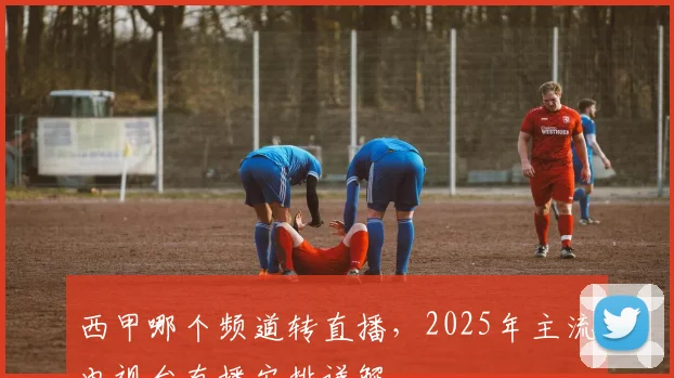 西甲哪个频道转直播，2025年主流电视台直播安排详解