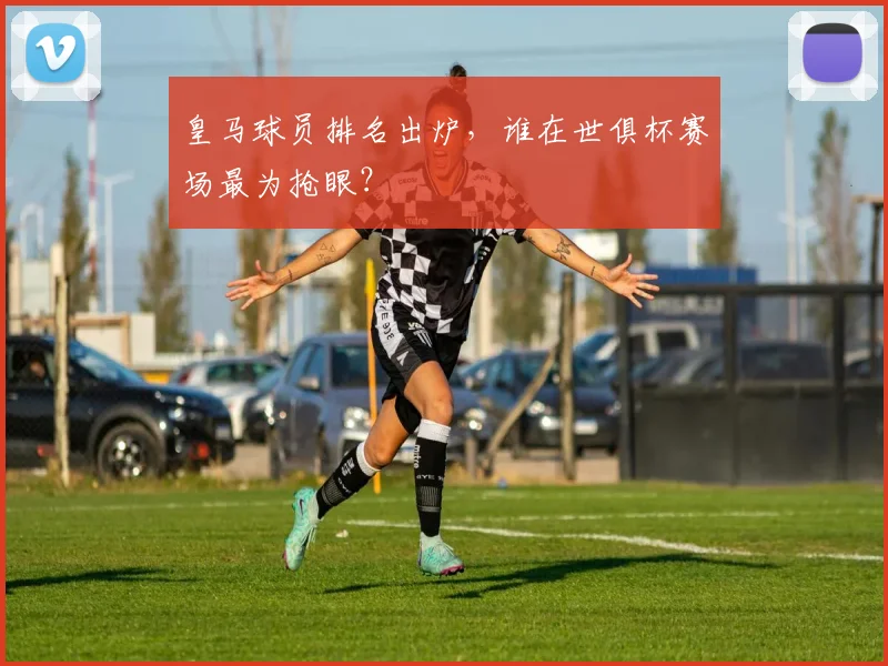 皇马球员排名出炉，谁在世俱杯赛场最为抢眼？