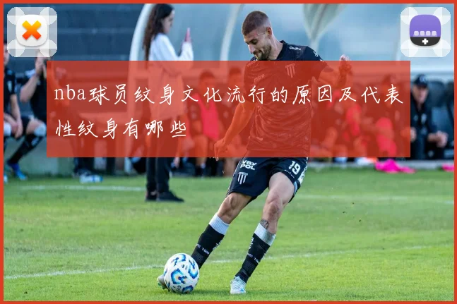 nba球员纹身文化流行的原因及代表性纹身有哪些