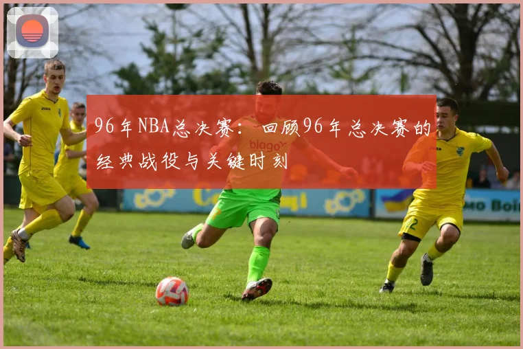 96年NBA总决赛:回顾96年总决赛的经典战役与关键时刻